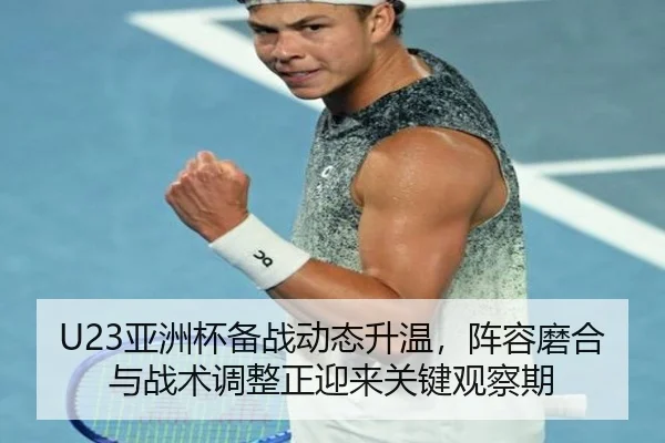 U23亚洲杯备战动态升温，阵容磨合与战术调整正迎来关键观察期