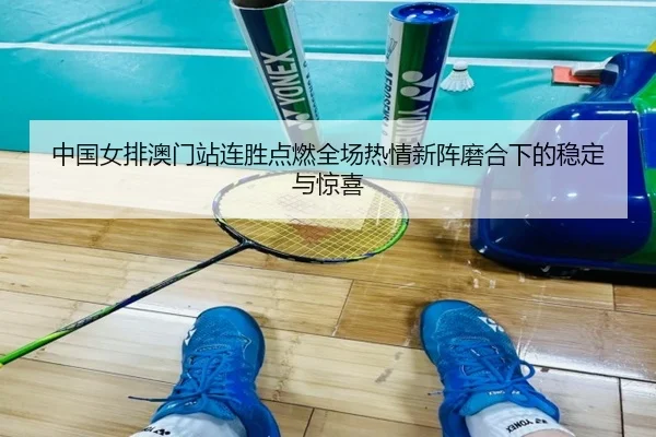 中国女排澳门站连胜点燃全场热情新阵磨合下的稳定与惊喜